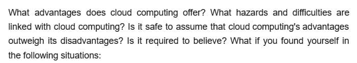 What advantages does cloud computing offer? What hazards and difficulties are
linked with cloud computing? Is it safe to assume that cloud computing's advantages
outweigh its disadvantages? Is it required to believe? What if you found yourself in
the following situations: