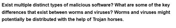 Exist multiple distinct types of malicious software? What are some of the key
differences that exist between worms and viruses? Worms and viruses might
potentially be distributed with the help of Trojan horses.