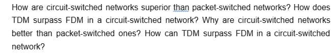 How are circuit-switched networks superior than packet-switched networks? How does
TDM surpass FDM in a circuit-switched network? Why are circuit-switched networks
better than packet-switched ones? How can TDM surpass FDM in a circuit-switched
network?