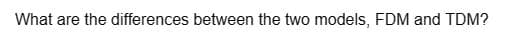 What are the differences between the two models, FDM and TDM?