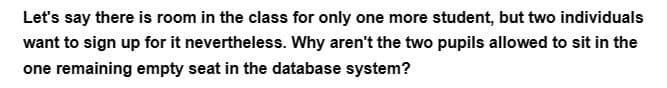 Let's say there is room in the class for only one more student, but two individuals
want to sign up for it nevertheless. Why aren't the two pupils allowed to sit in the
one remaining empty seat in the database system?