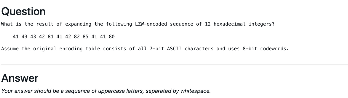 Question
What is the result of expanding the following LZW-encoded sequence of 12 hexadecimal integers?
41 43 43 42 81 41 42 82 85 41 41 80
Assume the original encoding table consists of all 7-bit ASCII characters and uses 8-bit codewords.
Answer
Your answer should be a sequence of uppercase letters, separated by whitespace.
