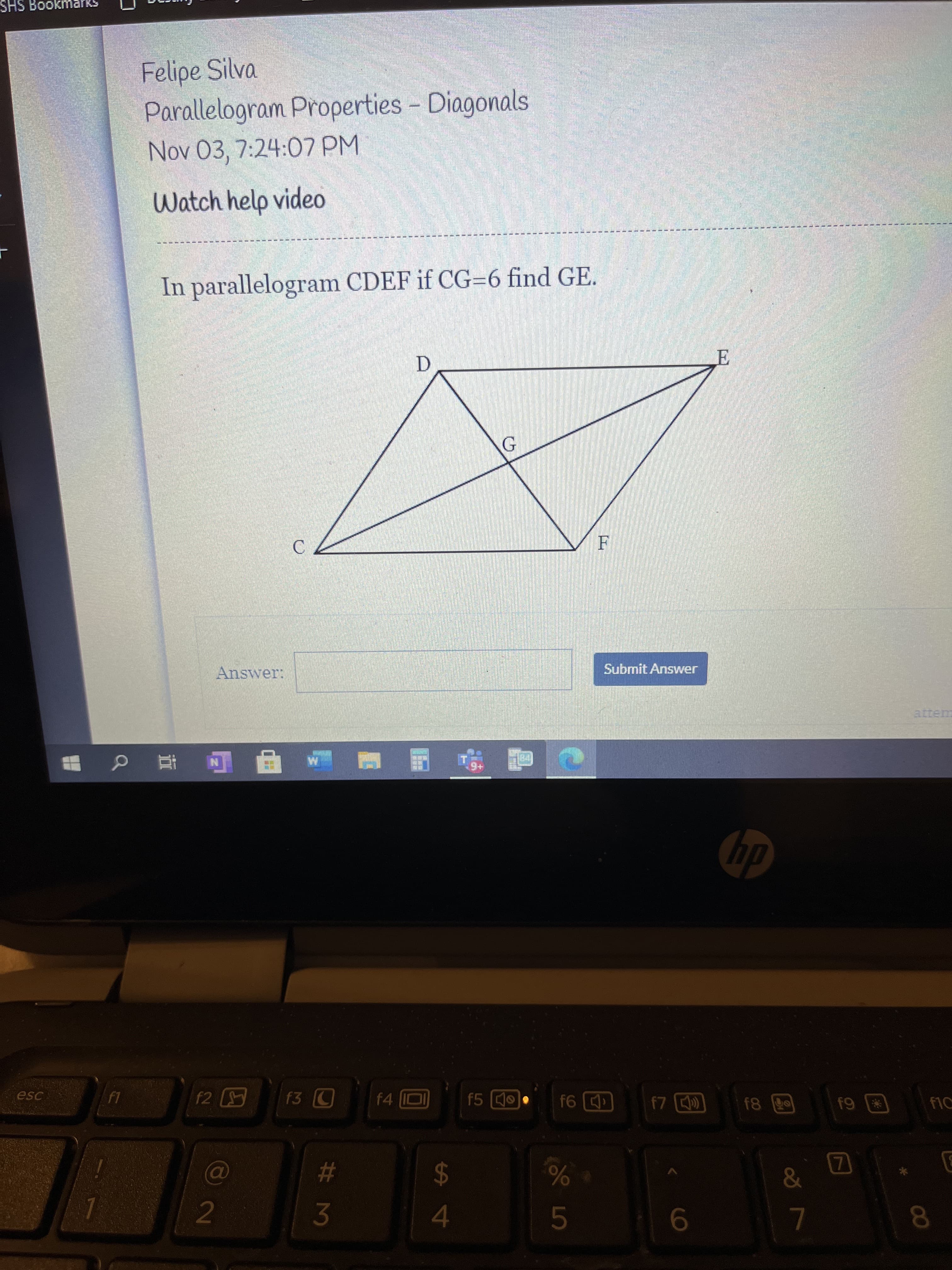 SHS
Felipe Silva
Parallelogram Properties - Diagonals
Nov 03, 7:24:07 PM
Watch help video
In parallelogram CDEF if CG=6 find GE.
C.
Answer:
Submit Answer
@五 Q
dy
esc
f5
f1C
回L
23
24
2
3.
8.
