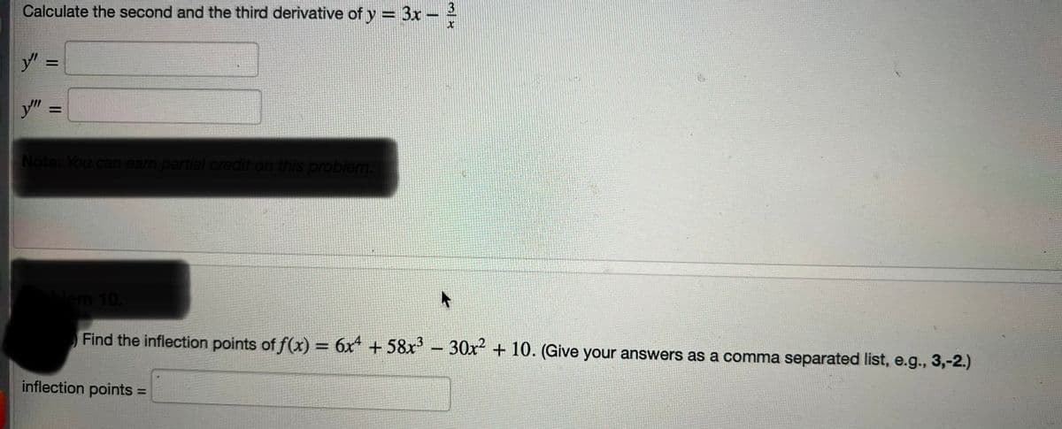 Calculate the second and the third derivative of y = 3x
y" =
y'"
=
Note: You can earn partial credit on this problem.
1
inflection points
3
X
blem 10.
Find the inflection points of f(x) = 6x4 +58x³ - 30x² + 10. (Give your answers as a comma separated list, e.g., 3,-2.)