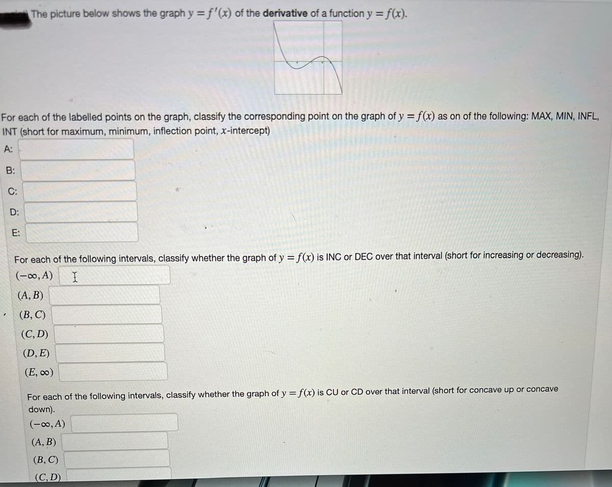 For each of the labelled points on the graph, classify the corresponding point on the graph of y = f(x) as on of the following: MAX, MIN, INFL,
INT (short for maximum, minimum, inflection point, x-intercept)
A:
B:
C:
D:
The picture below shows the graph y = f'(x) of the derivative of a function y = f(x).
ய்
For each of the following intervals, classify whether the graph of y = f(x) is INC or DEC over that interval (short for increasing or decreasing).
(-∞, A) I
(A,B)
(B,C)
(C, D)
(D, E)
(E, ∞o)
For each of the following intervals, classify whether the graph of y = f(x) is CU or CD over that interval (short for concave up or concave
down).
(-∞, A)
(A,B)
(B, C)
(C, D)