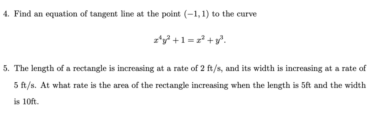 4. Find an equation of tangent line at the point (-1, 1) to the curve
x¹y² + 1 = x² + y³.
5. The length of a rectangle is increasing at a rate of 2 ft/s, and its width is increasing at a rate of
5 ft/s. At what rate is the area of the rectangle increasing when the length is 5ft and the width
is 10ft.