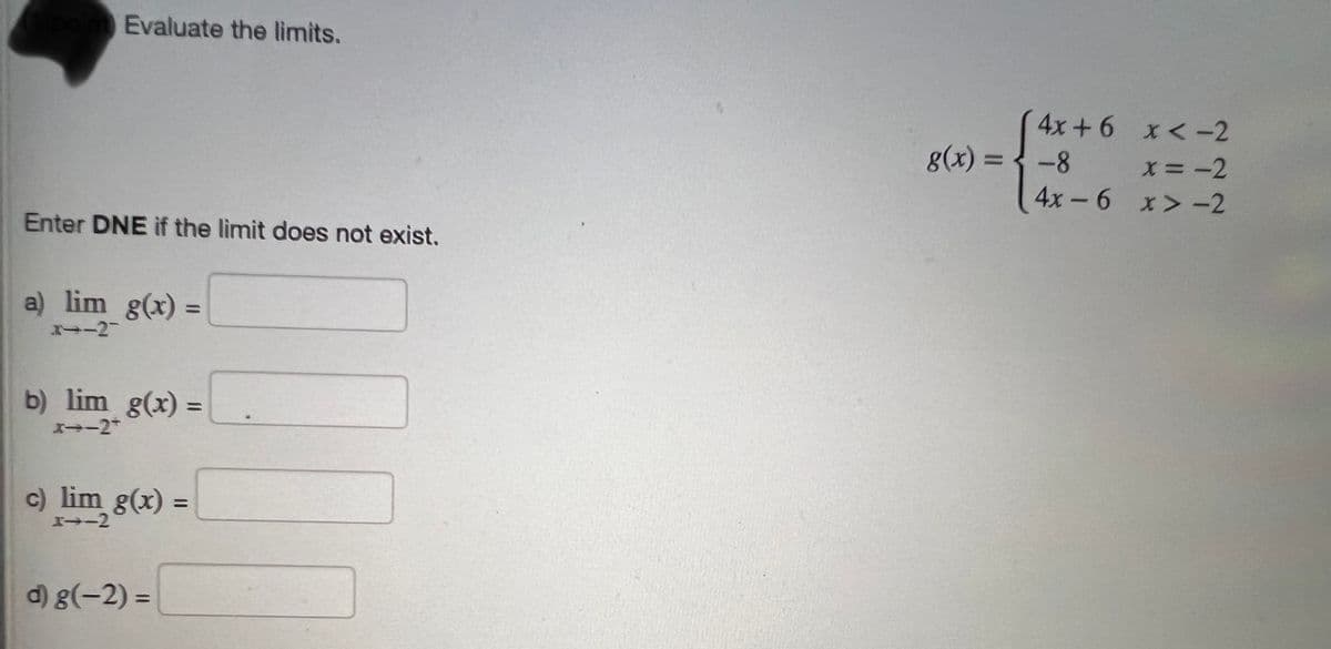 point Evaluate the limits.
Enter DNE if the limit does not exist.
a) lim g(x) =
3-2-
b) lim g(x) =
x--2+
c) lim g(x)
I--2
d) g(-2)=
=
g(x) =
4x+6 x < -2
x = -2
x>-2
-8
4x-6