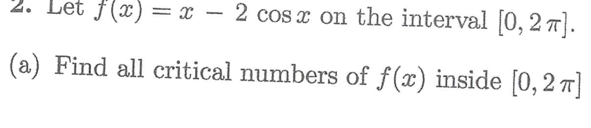 2. Let f(x) = x − 2 cos x on the interval [0, 2π].
(a) Find all critical numbers of f(x) inside [0, 2π]