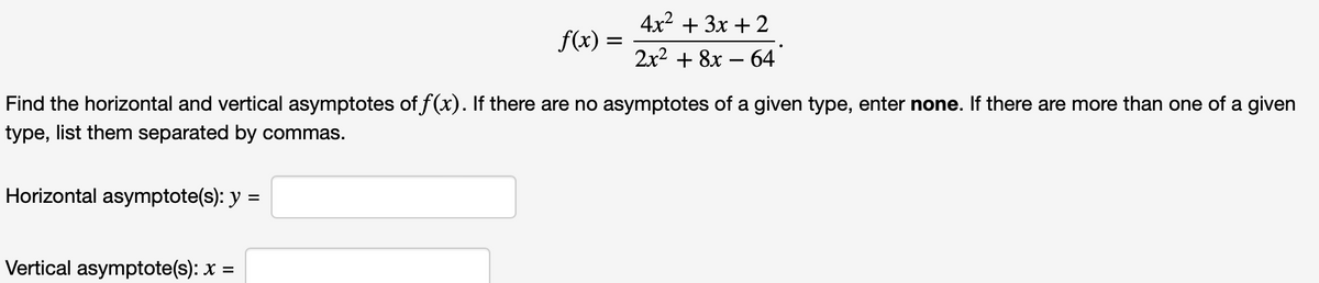 Horizontal asymptote(s): y
=
f(x)
Vertical asymptote(s): x
=
=
Find the horizontal and vertical asymptotes of f(x). If there are no asymptotes of a given type, enter none. If there are more than one of a given
type, list them separated by commas.
4x² + 3x + 2
2x² + 8x - 64