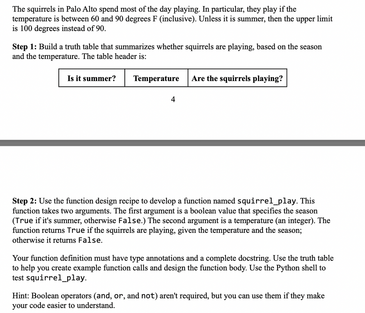 The squirrels in Palo Alto spend most of the day playing. In particular, they play if the
temperature is between 60 and 90 degrees F (inclusive). Unless it is summer, then the upper limit
is 100 degrees instead of 90.
Step 1: Build a truth table that summarizes whether squirrels are playing, based on the season
and the temperature. The table header is:
Is it summer?
Temperature
4
Are the squirrels playing?
Step 2: Use the function design recipe to develop a function named squirrel_play. This
function takes two arguments. The first argument is a boolean value that specifies the season
(True if it's summer, otherwise False.) The second argument is a temperature (an integer). The
function returns True if the squirrels are playing, given the temperature and the season;
otherwise it returns False.
Your function definition must have type annotations and a complete docstring. Use the truth table
to help you create example function calls and design the function body. Use the Python shell to
test squirrel_play.
Hint: Boolean operators (and, or, and not) aren't required, but you can use them if they make
your code easier to understand.