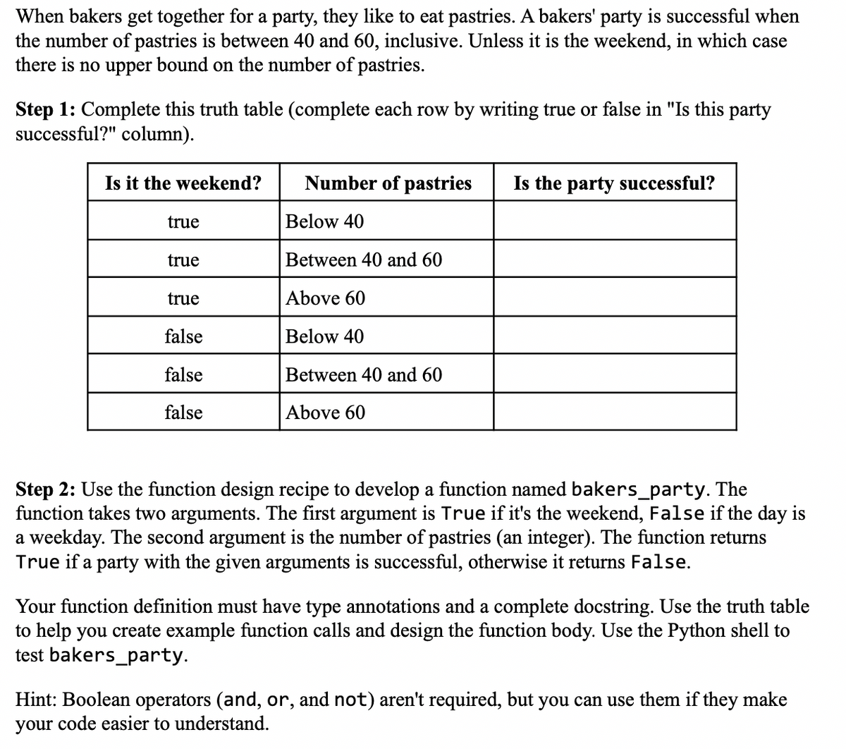 When bakers get together for a party, they like to eat pastries. A bakers' party is successful when
the number of pastries is between 40 and 60, inclusive. Unless it is the weekend, in which case
there is no upper bound on the number of pastries.
Step 1: Complete this truth table (complete each row by writing true or false in "Is this party
successful?" column).
Is it the weekend?
true
true
true
false
false
false
Number of pastries
Below 40
Between 40 and 60
Above 60
Below 40
Between 40 and 60
Above 60
Is the party successful?
Step 2: Use the function design recipe to develop a function named bakers_party. The
function takes two arguments. The first argument is True if it's the weekend, False if the day is
a weekday. The second argument is the number of pastries (an integer). The function returns
True if a party with the given arguments is successful, otherwise it returns False.
Your function definition must have type annotations and a complete docstring. Use the truth table
to help you create example function calls and design the function body. Use the Python shell to
test bakers_party.
Hint: Boolean operators (and, or, and not) aren't required, but you can use them if they make
your code easier to understand.