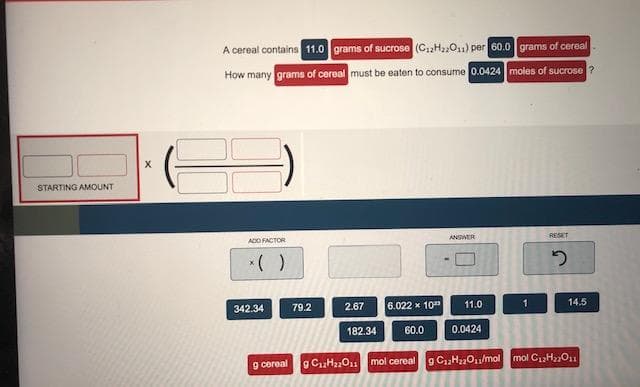 A cereal contains 11.0 grams of sucrose (C.,H,O) per 60.0 grams of cereal
How many grams of cereal must be eaten to consume 0.0424 moles of sucrose ?
STARTING AMOUNT
