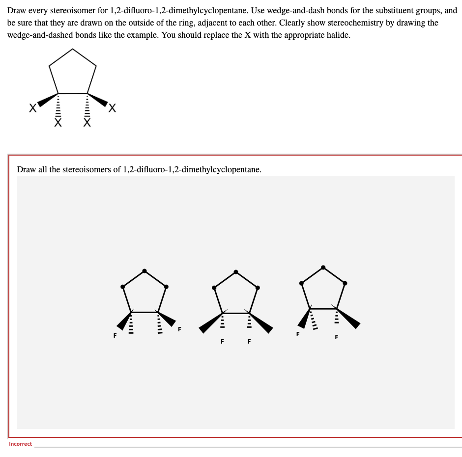 Draw every stereoisomer for 1,2-difluoro-1,2-dimethylcyclopentane. Use wedge-and-dash bonds for the substituent groups, and
be sure that they are drawn on the outside of the ring, adjacent to each other. Clearly show stereochemistry by drawing the
wedge-and-dashed bonds like the example. You should replace the X with the appropriate halide.
x
Draw all the stereoisomers of 1,2-difluoro-1,2-dimethylcyclopentane.
Incorrect
x
...|||X
YX
你的
F
F F
L