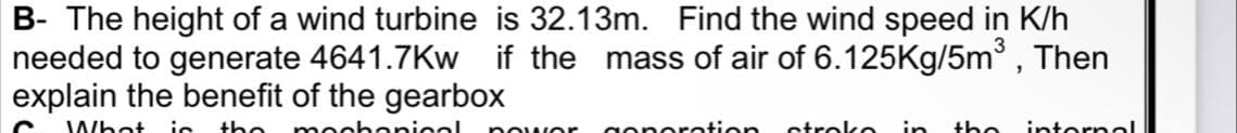 B- The height of a wind turbine is 32.13m. Find the wind speed in K/h
needed to generate 4641.7Kw if the mass of air of 6.125Kg/5m³, Then
explain the benefit of the gearbox
What ic the mochanical nowor gonoration stroko in the intornoal