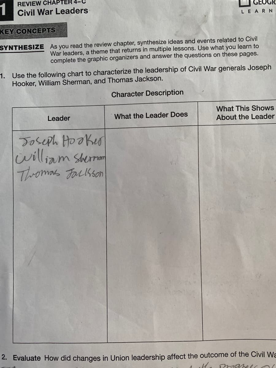 REVIEW CHAPTER 4-C
1
Civil War Leaders
LEARN
KEY CONCEPTS
SYNTHESIZE As you read the review chapter, synthesize ideas and events related to Civil
War leaders, a theme that returns in multiple lessons. Use what you learn to
complete the graphic organizers and answer the questions on these pages.
1. Use the following chart to characterize the leadership of Civil War generals Joseph
Hooker, William Sherman, and Thomas Jackson.
Character Description
What This Shows
About the Leader
Leader
What the Leader Does
Joseph HooKer
lwilliam Shernon
Thromas Jackson
2. Evaluate How did changes in Union leadership affect the outcome of the Civil Wa
