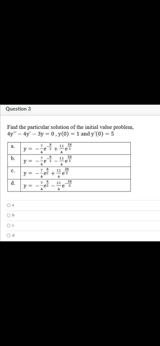 Question 3
Find the particular solution of the initial value problem,
4y" — 4y' — Зу %3D 0,у (0) %3D 1 and y'(0) %3D 5
11 3x
а.
y = -?e 2+
4
4
3x
b.
7
11
e 2
4
y =
3x
с.
11
y = --ez +
е 2
4
3x
d.
11
y =
O a
O b
Oc
O d
