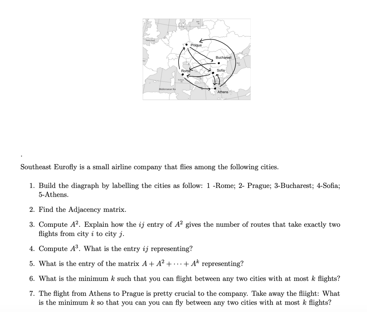 Prague
Bucharest
Blk
Rome
Sofia
Mediterrancan Sch
Athens
Southeast Eurofly is a small airline company that flies among the following cities.
1. Build the diagraph by labelling the cities as follow: 1 -Rome; 2- Prague; 3-Bucharest; 4-Sofia;
5-Athens.
2. Find the Adjacency matrix.
3. Compute A². Explain how the ij entry of A² gives the number of routes that take exactly two
flights from city i to city j.
4. Compute A³. What is the entry ij representing?
5. What is the entry of the matrix A + A² +-
+ Ak representing?
..
6. What is the minimum k such that you can flight between any two cities with at most k flights?
7. The flight from Athens to Prague is pretty crucial to the company. Take away the fliight: What
is the minimum k so that you can you can fly between any two cities with at most k flights?
