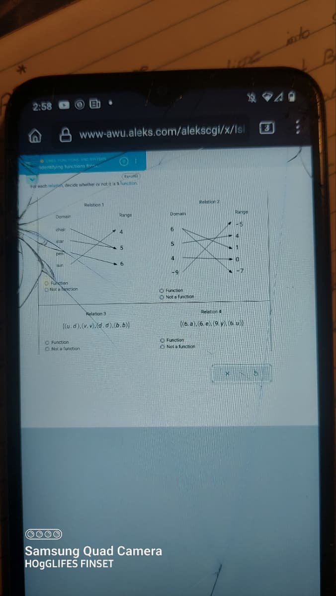 2:58
LINES FUNCTIONS, AND SYSTEMS
Identifying functions fr
Domain
chait
(3)
(Espanol
For each relation decide whether or not it is a function.
star
pen
www-awu.aleks.com/alekscgi/x/Isl
Function
Not a function
(0) 1
Relation 1
Function
Not a function
Range
Relation 3
((u.d), (v.v).(d.d),(b.b))
4
Function
O Not a function
(0000)
Samsung Quad Camera
HOgGLIFES FINSET
Relation 2
Relation 4
((6. a),(6. e). (9. y), (6, u))
Function.
Not a function
B