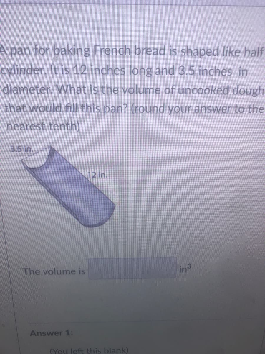 A pan for baking French bread is shaped like half
cylinder. It is 12 inches long and 3.5 inches in
diameter. What is the volume of uncooked dough
that would fill this pan? (round your answer to the
nearest tenth)
3.5 in.
12 in.
The volume is
in
Answer 1:
(You left this blank)
