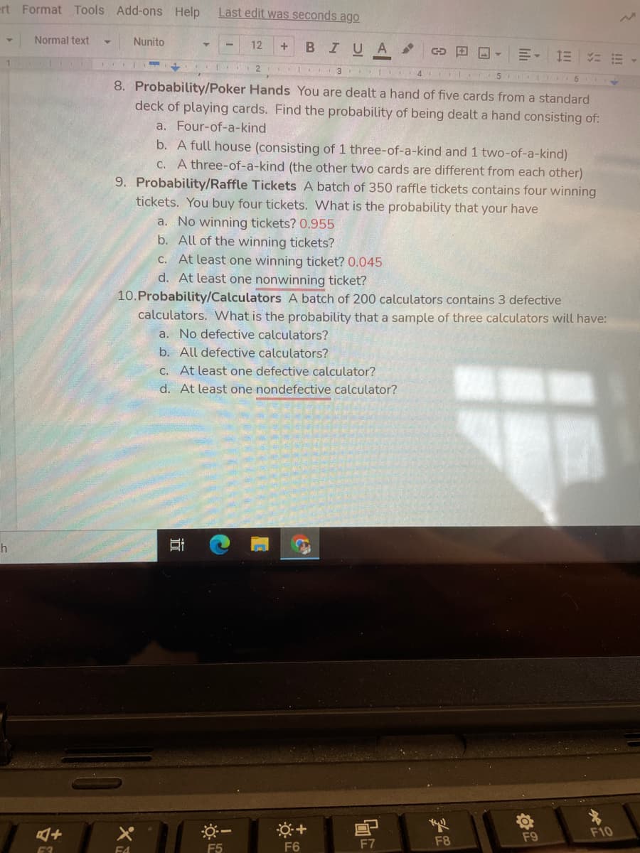 ert Format Tools Add-ons Help
Last edit was seconds ago
Normal text
Nunito
12
BIUA
言。 三に前 1
2
I 3
8. Probability/Poker Hands You are dealt a hand of five cards from a standard
deck of playing cards. Find the probability of being dealt a hand consisting of:
a. Four-of-a-kind
b. A full house (consisting of 1 three-of-a-kind and 1 two-of-a-kind)
C. A three-of-a-kind (the other two cards are different from each other)
9. Probability/Raffle Tickets A batch of 350 raffle tickets contains four winning
tickets. You buy four tickets. What is the probability that your have
a. No winning tickets? 0.955
b. All of the winning tickets?
C. At least one winning ticket? 0.045
d. At least one nonwinning ticket?
10.Probability/Calculators A batch of 200 calculators contains 3 defective
calculators. What is the probability that a sample of three calculators will have:
a. No defective calculators?
b. All defective calculators?
C. At least one defective calculator?
d. At least one nondefective calculator?
h
※一
F10
F8
F9
F5
F6
F7
E4
近
古
