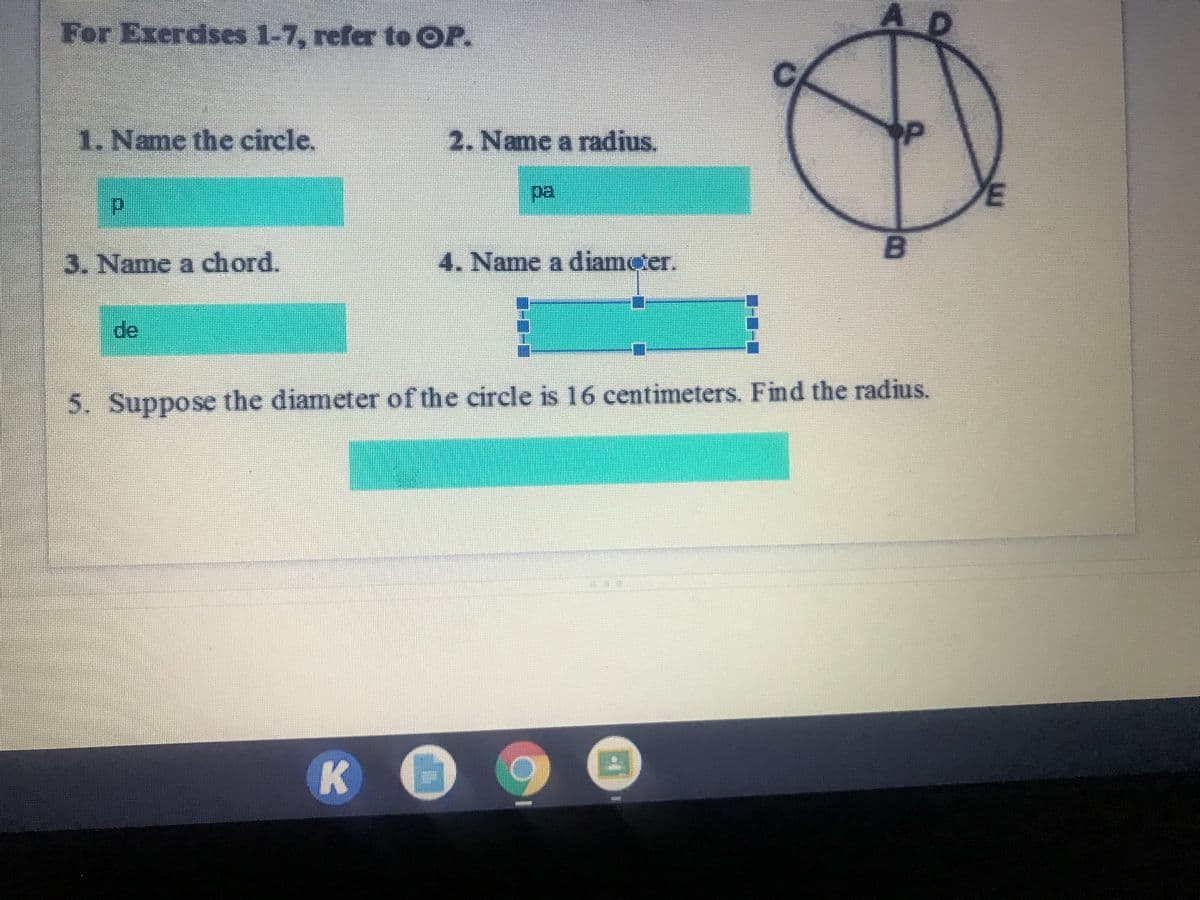 AD
For Exerdses 1-7, refer to OP.
1. Name the circle.
2. Name a radius.
pa,
3. Name a chord.
4. Name a diameter.
de
5. Suppose the diameter of the circle is 16 centimeters. Find the radius.
