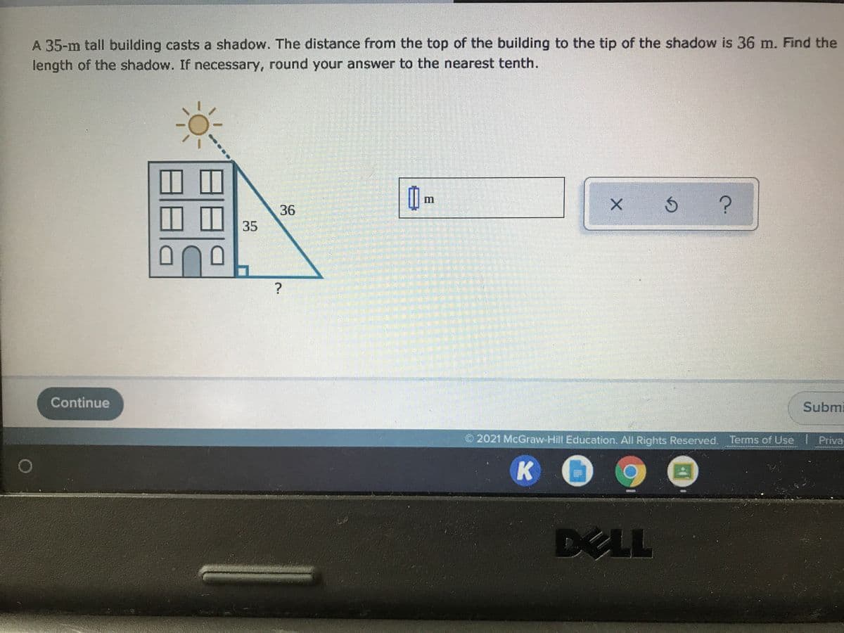 A 35-m tall building casts a shadow. The distance from the top of the building to the tip of the shadow is 36 m. Find the
length of the shadow. If necessary, round your answer to the nearest tenth.
36
35
Continue
Submi
O 2021 McGraw-Hill Education. All Rights Reserved. Terms of Use
Priva
DELL
