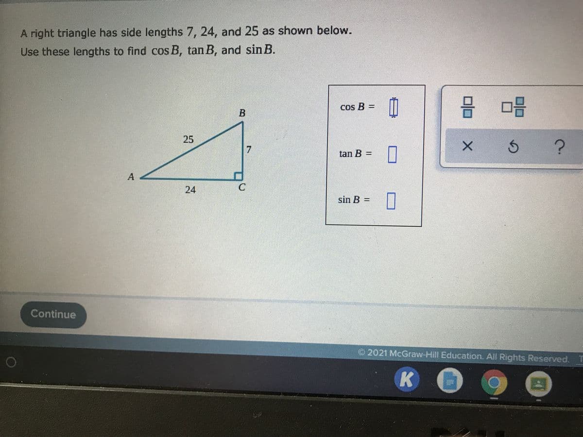 A right triangle has side lengths 7, 24, and 25 as shown below.
Use these lengths to find cos B, tan B, and sin B.
믐 마음
Cos B =
B
25
7
tan B =
A
24
C.
sin B =
Continue
2021 McGraw Hill Education. All Rights Reserved.T
K
