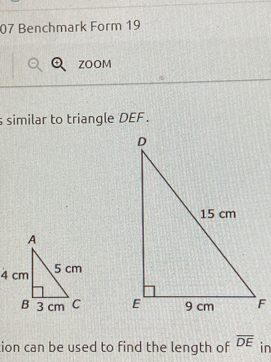 07 Benchmark Form 19
O Q ZOOM
s similar to triangle DEF.
D
15cm
A
4 cm
5 cm
B 3 cm C
E
9 cm
Eion can be used to find the length of
DE
in
