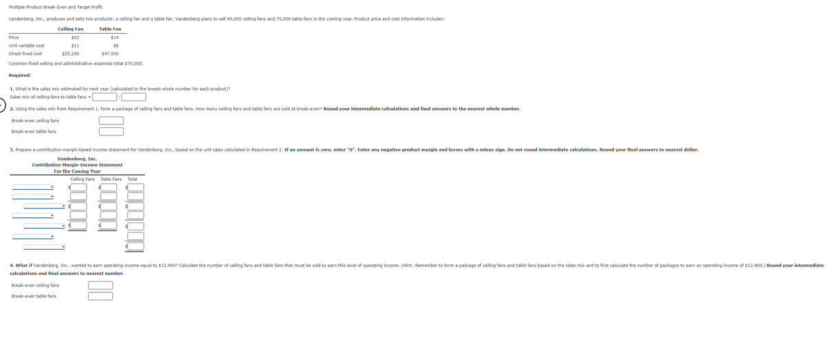 **Multiple-Product Break-Even and Target Profit**

Vandenberg, Inc., produces and sells two products: a ceiling fan and a table fan. Vandenberg plans to sell 40,000 ceiling fans and 70,000 table fans in the coming year. Product price and cost information includes:

|  Price                   | Ceiling Fan | Table Fan |
|--------------------------|-------------|-----------|
| Selling price            | $62         | $14       |
| Unit variable cost       | $11         | $8        |
| Direct fixed cost        | $25,200     | $47,000   |
| Common fixed selling and administrative expenses total $70,000. |             |           |

**Required:**

1. What is the sales mix estimated for next year (calculated to the lowest whole number for each product)?

   Sales mix of ceiling fans to table fans = _____ : _____ 

2. Using the sales mix from Requirement 1, form a package of ceiling fans and table fans. How many ceiling fans and table fans are sold at break-even? Round your intermediate calculations and final answers to the nearest whole number.

   - Break-even ceiling fans: _______
   - Break-even table fans: _______

3. Prepare a contribution-margin-based income statement for Vandenberg, Inc., based on the unit sales calculated in Requirement 2. If an amount is zero, enter "0". Enter any negative product margin and losses with a minus sign. Do not round intermediate calculations. Round your final answers to the nearest dollar.

   **Vandenberg, Inc.**
   **Contribution-Margin Income Statement For the Coming Year**

   |   | Ceiling Fans | Table Fans | Total |
   |---|--------------|------------|-------|
   | Sales          |_________|__________|_________|
   | Variable expenses |_________|__________|_________|
   | Contribution margin |_________|__________|_________|
   | Direct fixed expenses |_________|__________|_________|
   | Product margin |_________|__________|_________|
   | Common fixed expenses |_________|__________|_________|
   | Operating income |_________|__________|_________|

4. What if Vandenberg, Inc., wanted to earn operating income equal to $12,400? Calculate the number of ceiling fans and table fans that must be sold to earn this level of operating income. (Hint: Remember to form a