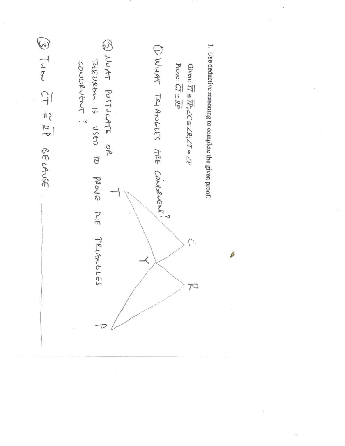 3,
1. Use deductive reasoning to complete the given proof.
Given: YT = YP;ZC ZR; ZT = ZP
R
Prove: CT = RP
O WHAT TRI ANGLES ARE CONGRUENT
T
2 WHAT POSTULATE OR
PROJE
TRIANGLES
P
THE ORm IS
USEA
HE
CONDRUENT?
THON CT
R P
BE LAUSE
