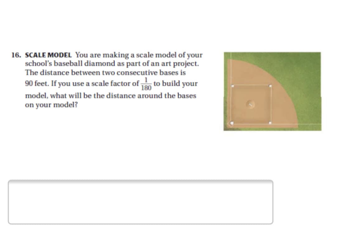 16. SCALE MODEL You are making a scale model of your
school's baseball diamond as part of an art project.
The distance between two consecutive bases is
90 feet. If you use a scale factor of to build your
model, what will be the distance around the bases
on your model?
