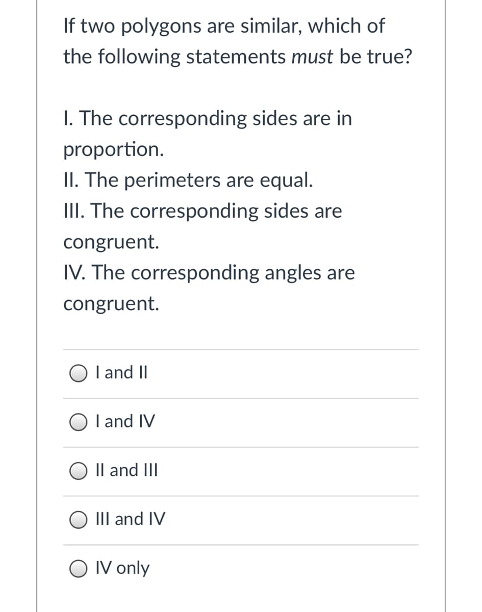 If two polygons are similar, which of
the following statements must be true?
I. The corresponding sides are in
proportion.
II. The perimeters are equal.
III. The corresponding sides are
congruent.
IV. The corresponding angles are
congruent.
I and II
I and IV
Il and III
III and IV
O IV only
