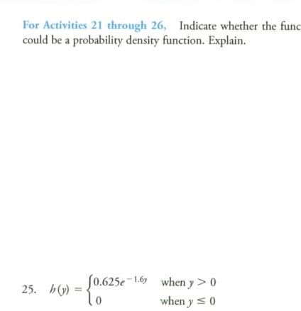 For Activities 21 through 26, Indicate whether the func
could be a probability density function. Explain.
25. h() =
(0.625e-1.6y when y> 0
To
when y <0
