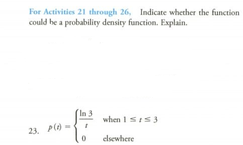 For Activities 21 through 26, Indicate whether the function
could be a probability density function. Explain.
In 3
when 1 st<3
23. P(t) =
elsewhere
