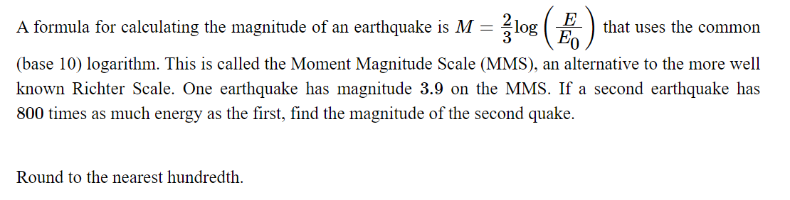 A formula for calculating the magnitude of an earthquake is M = log (E
that uses the common
(base 10) logarithm. This is called the Moment Magnitude Scale (MMS), an alternative to the more well
known Richter Scale. One earthquake has magnitude 3.9 on the MMS. If a second earthquake has
800 times as much energy as the first, find the magnitude of the second quake.
Round to the nearest hundredth.
