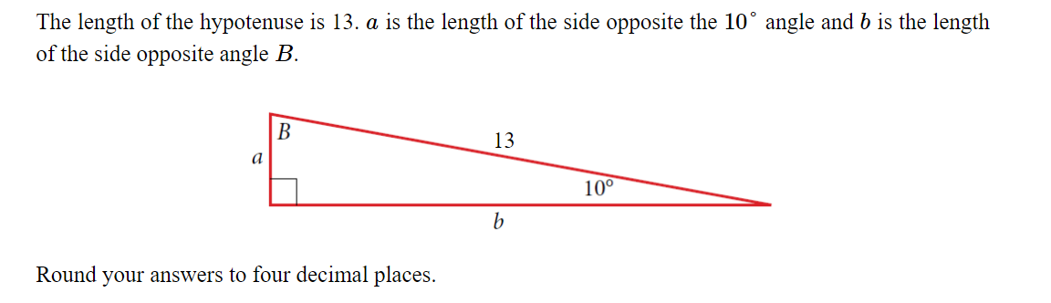 The length of the hypotenuse is 13. a is the length of the side opposite the 10° angle and b is the length
of the side opposite angle B.
В
13
a
10°
b
Round your answers to four decimal places.
