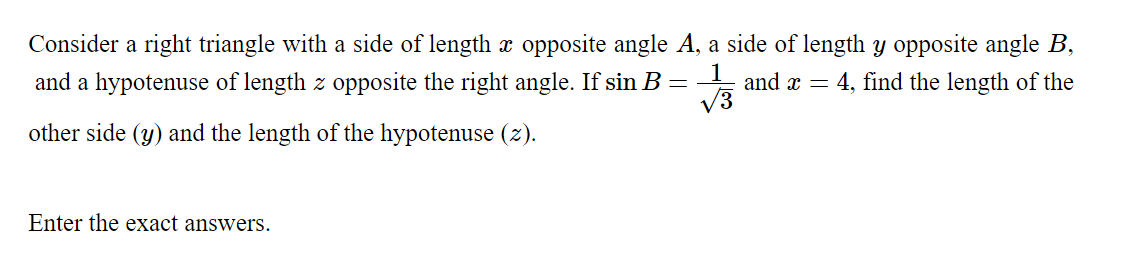 Consider a right triangle with a side of length x opposite angle A, a side of length y opposite angle B,
and a hypotenuse of length z opposite the right angle. If sin B =- and x = 4, find the length of the
V3
other side (y) and the length of the hypotenuse (z).
Enter the exact answers.
