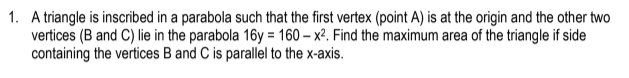 1. A triangle is inscribed in a parabola such that the first vertex (point A) is at the origin and the other two
vertices (B and C) lie in the parabola 16y = 160 – x². Find the maximum area of the triangle if side
containing the vertices B and C is parallel to the x-axis.
