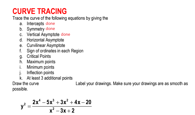 CURVE TRACING
Trace the curve of the following equations by giving the
a. Intercepts done
b. Symmetry done
c. Vertical Asymptote done
d. Horizontal Asymptote
e. Curvilinear Asymptote
f. Sign of ordinates in each Region
g. Critical Points
h. Maximum points
i. Minimum points
j. Inflection points
k. At least 3 additional points
Draw the curve
Label your drawings. Make sure your drawings are as smooth as
possible.
2x* - 5х3 + 3x? + 4х- 20
y?
х? — 3х + 2
