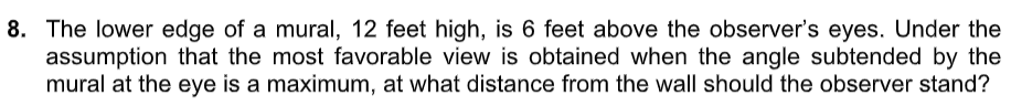 8. The lower edge of a mural, 12 feet high, is 6 feet above the observer's eyes. Under the
assumption that the most favorable view is obtained when the angle subtended by the
mural at the eye is a maximum, at what distance from the wall should the observer stand?
