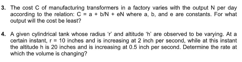 3. The cost C of manufacturing transformers in a factory varies with the output N per day
according to the relation: C = a + b/N + eN where a, b, and e are constants. For what
output will the cost be least?
4. A given cylindrical tank whose radius 'r' and altitude 'h' are observed to be varying. At a
certain instant, r = 10 inches and is increasing at 2 inch per second, while at this instant
the altitude h is 20 inches and is increasing at 0.5 inch per second. Determine the rate at
which the volume is changing?
