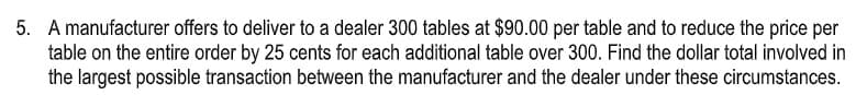 5. A manufacturer offers to deliver to a dealer 300 tables at $90.00 per table and to reduce the price per
table on the entire order by 25 cents for each additional table over 300. Find the dollar total involved in
the largest possible transaction between the manufacturer and the dealer under these circumstances.

