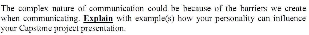 The complex nature of communication could be because of the barriers we create
when communicating. Explain with example(s) how your personality can influence
your Capstone project presentation.

