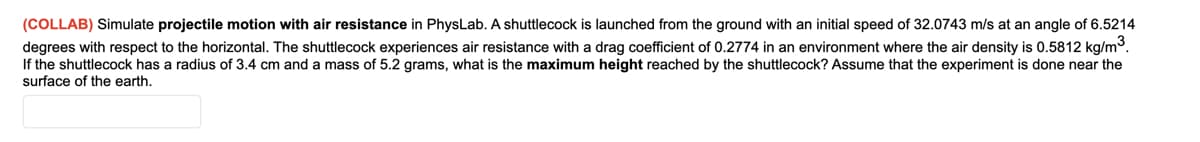 (COLLAB) Simulate projectile motion with air resistance in PhysLab. A shuttlecock is launched from the ground with an initial speed of 32.0743 m/s at an angle of 6.5214
degrees with respect to the horizontal. The shuttlecock experiences air resistance with a drag coefficient of 0.2774 in an environment where the air density is 0.5812 kg/m3.
If the shuttlecock has a radius of 3.4 cm and a mass of 5.2 grams, what is the maximum height reached by the shuttlecock? Assume that the experiment is done near the
surface of the earth.
