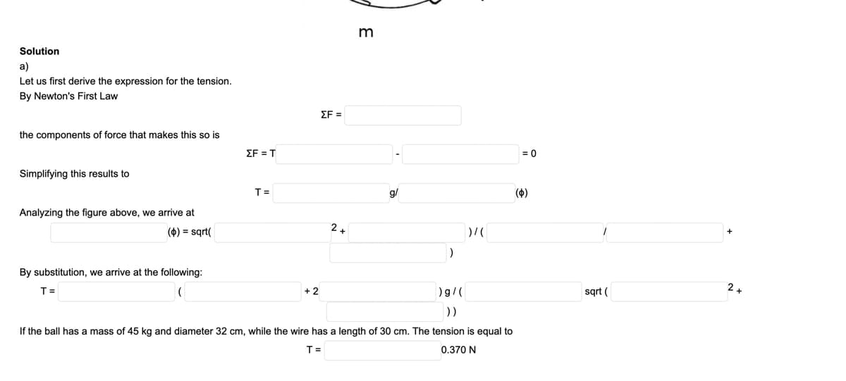 m
Solution
a)
Let us first derive the expression for the tension.
By Newton's First Law
ΣΕ
the components of force that makes this so is
ΣF T
= 0
Simplifying this results to
T=
g/
(4)
Analyzing the figure above, we arrive at
() = sqrt(
By substitution, we arrive at the following:
T =
+ 2
)g/(
sqt (
))
If the ball has a mass of 45 kg and diameter 32 cm, while the wire has a length of 30 cm. The tension is equal to
T =
0.370 N
