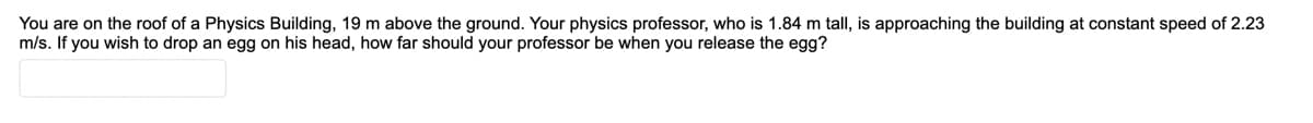 You are on the roof of a Physics Building, 19 m above the ground. Your physics professor, who is 1.84 m tall, is approaching the building at constant speed of 2.23
m/s. If you wish to drop an egg on his head, how far should your professor be when you release the egg?
