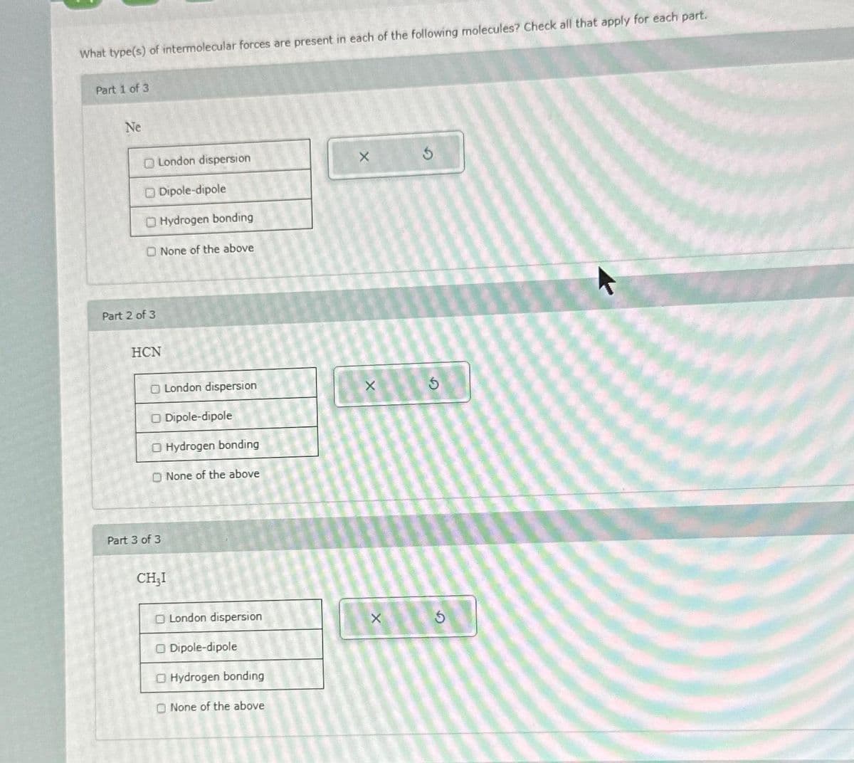 What type(s) of intermolecular forces are present in each of the following molecules? Check all that apply for each part.
Part 1 of 3
Ne
O London dispersion
Part 2 of 3
Dipole-dipole
Hydrogen bonding
None of the above
HCN
O London dispersion
O Dipole-dipole
O Hydrogen bonding
Part 3 of 3
None of the above
CH₂I
O London dispersion
O Dipole-dipole
O Hydrogen bonding
None of the above
X
X
X
5