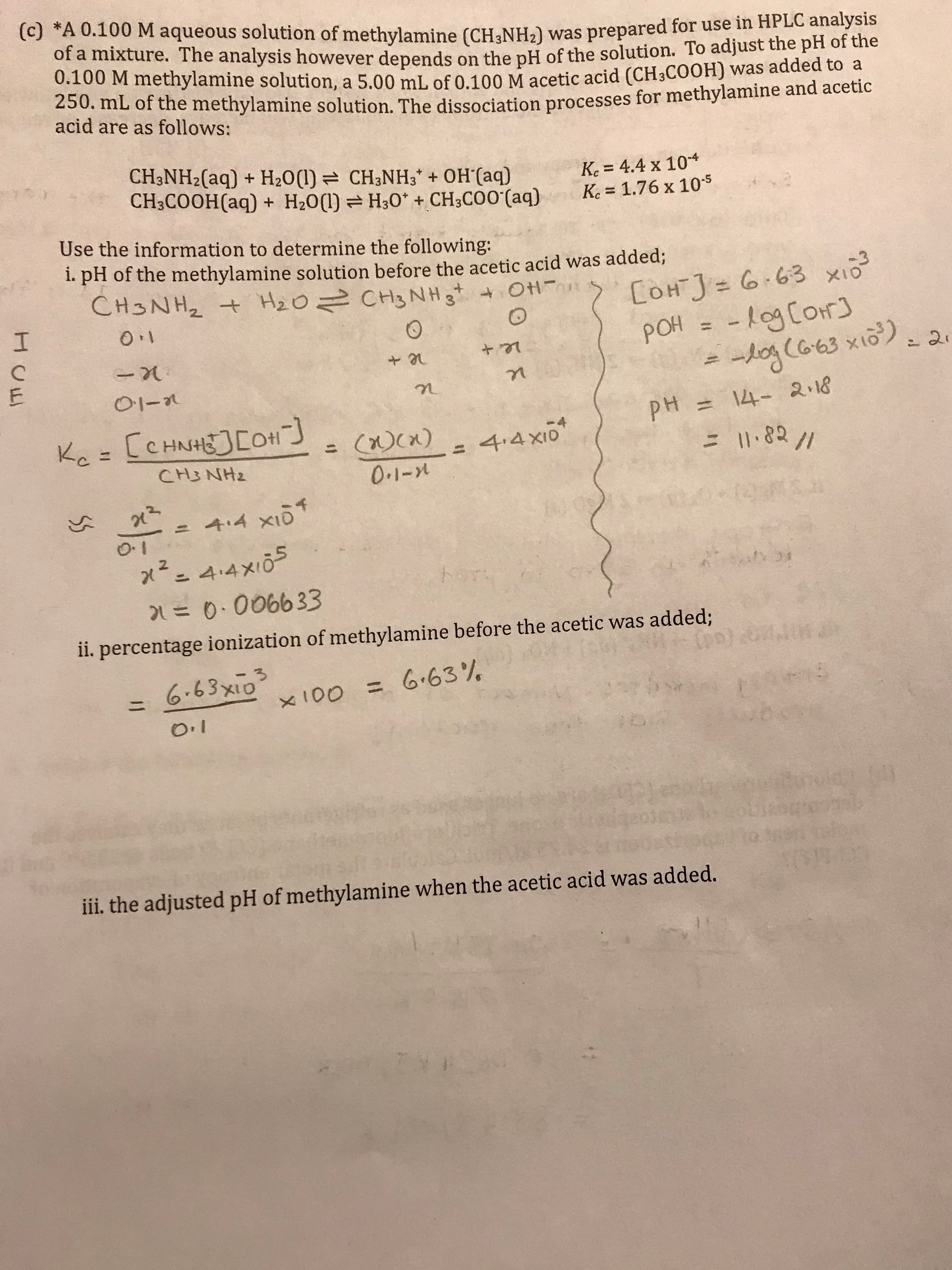 (c) *A 0.100 M aqueous solution of methylamine (CH3NH2) was prepared for use in HPLC analysis
of a mixture. The analysis however depends on the pH of the solution. To adjust the pH of the
0.100 M methylamine solution, a 5.00 mL of 0.100 M acetic acid (CH3C00H) was added to a
250. mL of the methylamine solution. The dissociation processes for methylamine and acetic
acid are as follows:
CH3NH2(aq) H20() CH3NH3 + OH (aq)
CH3COOH(aq) + H20() H30 + CH3CO0 (aq)
Ke 4.4 x 10
Ke 1.76 x 105
Use the information to determine the following:
1. pH of the methylamine solution before the acetic acid was added;
CH3NH2 H20 CH3 NH 3t Ot
+
COH J G 63 xio
-
I
-1ogCor
POH
(Oh
-og (G63 xio)2
O-
2.18
CCHNHECOH
pH=14-
Ke=
-4
4.4X10
Ccx)
0.1-2
1I0
= 182 //
CH3NH2
+.4 x1
0
O
4.4x10
2
hor:
= 0.006633
ii. percentage ionization of methylamine before the acetic was added;
6.63x10
= 6.63 %
TITTH
11
x100
ii. the adjusted pH of methylamine when the acetic acid was added.
0A5)3100
53
