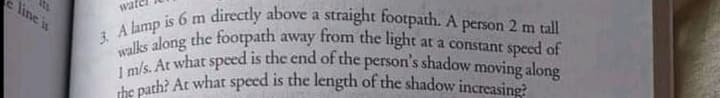the path? At what speed is the length of the shadow increasing?
1 m/s. At what spced is the end of the person's shadow moving along
line is
wate is 6 m directly above a straight footpath. A person 2 m tall
A long the footpath away from the light at a constant speed of
