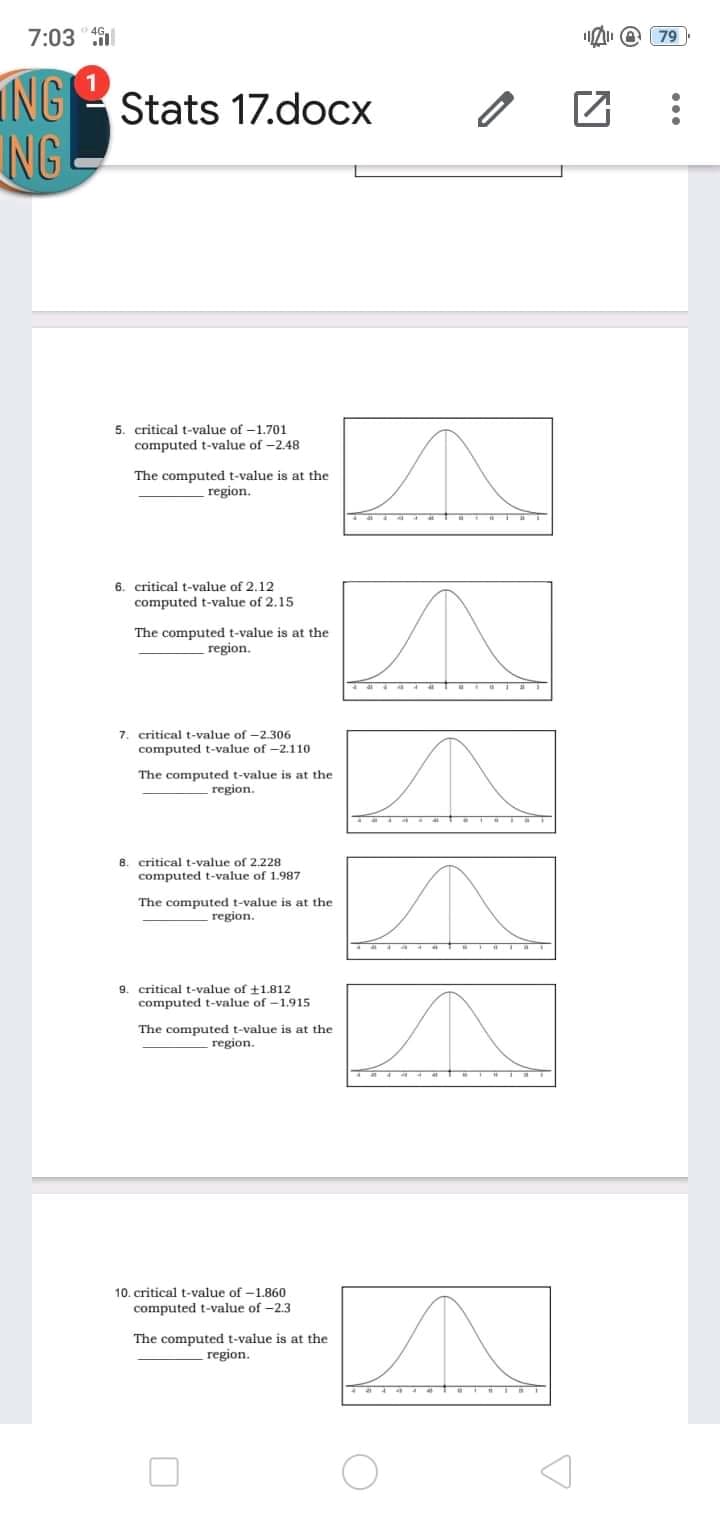 7:03 l
[ 79 )
ING Stats 17.docx
NG
5. critical t-value of -1.701
computed t-value of -2.48
The computed t-value is at the
region.
6. critical t-value of 2.12
computed t-value of 2.15
The computed t-value is at the
region.
7. critical t-value of -2.306
computed t-value of -2.110
The computed t-value is at the
region.
8. critical t-value of 2.228
computed t-value of 1.987
The computed t-value is at the
region.
9. critical t-value of +1.812
computed t-value of -1.915
The computed t-value is at the
region.
10. critical t-value of -1.860
computed t-value of -2.3
The computed t-value is at the
region.
